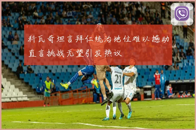 科瓦奇坦言拜仁统治地位难以撼动直言挑战无望引发热议