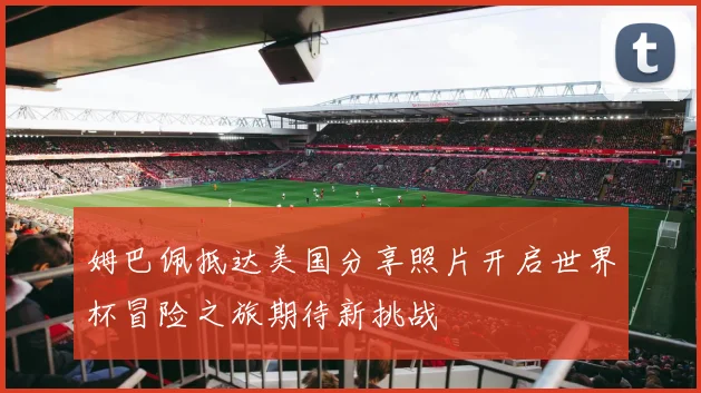 姆巴佩抵达美国分享照片开启世界杯冒险之旅期待新挑战