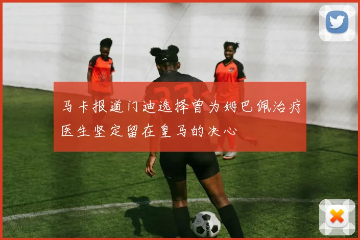 马卡报道门迪选择曾为姆巴佩治疗医生坚定留在皇马的决心