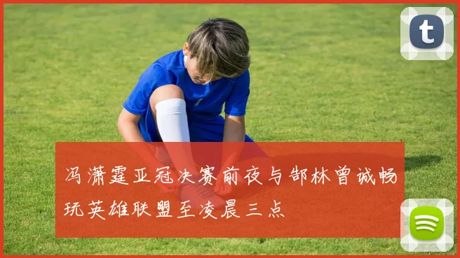冯潇霆亚冠决赛前夜与郜林曾诚畅玩英雄联盟至凌晨三点