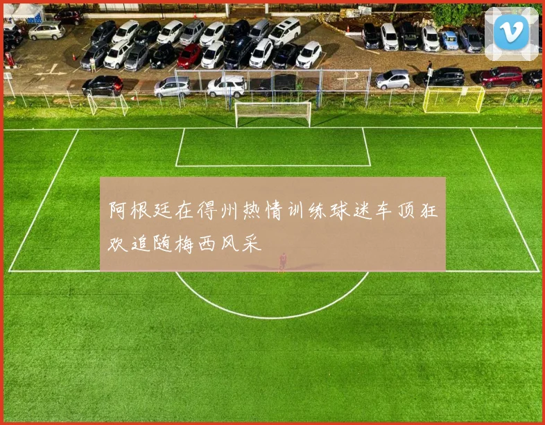 阿根廷在得州热情训练球迷车顶狂欢追随梅西风采
