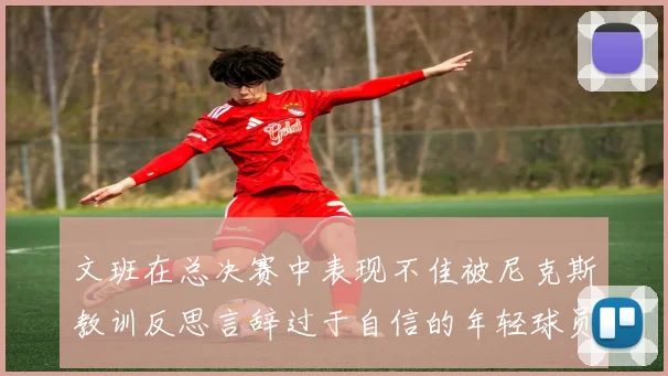 文班在总决赛中表现不佳被尼克斯教训反思言辞过于自信的年轻球员成长之路