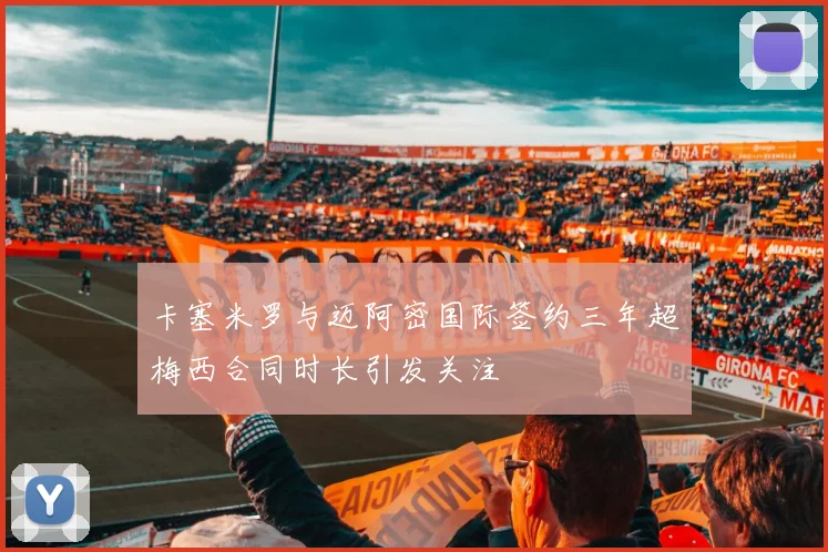 卡塞米罗与迈阿密国际签约三年超梅西合同时长引发关注