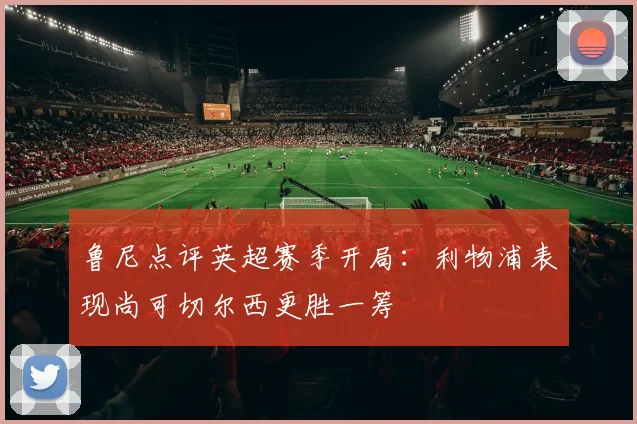 鲁尼点评英超赛季开局：利物浦表现尚可切尔西更胜一筹