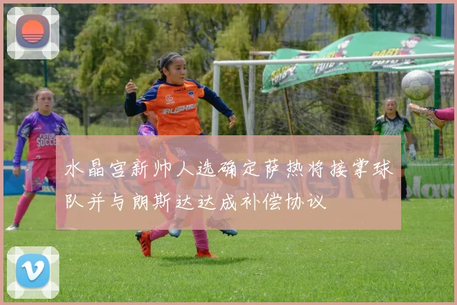 水晶宫新帅人选确定萨热将接掌球队并与朗斯达达成补偿协议