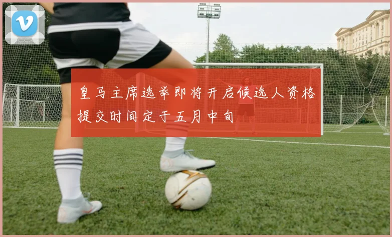 皇马主席选举即将开启候选人资格提交时间定于五月中旬
