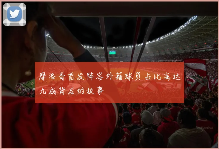 摩洛哥首发阵容外籍球员占比高达九成背后的故事