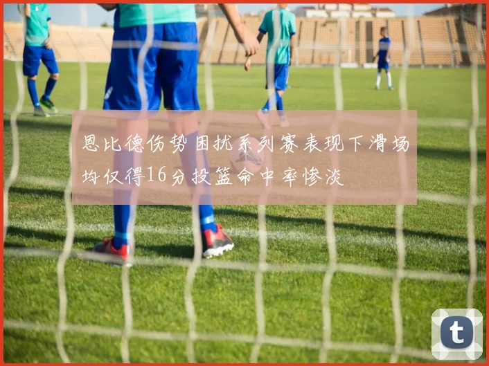 恩比德伤势困扰系列赛表现下滑场均仅得16分投篮命中率惨淡