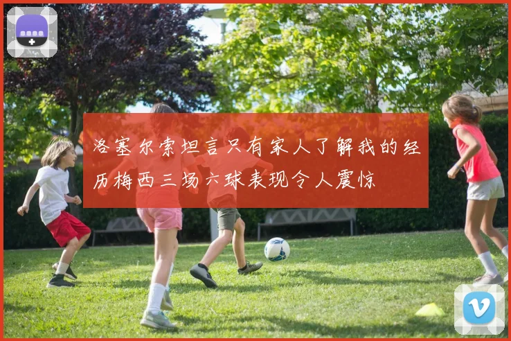洛塞尔索坦言只有家人了解我的经历梅西三场六球表现令人震惊
