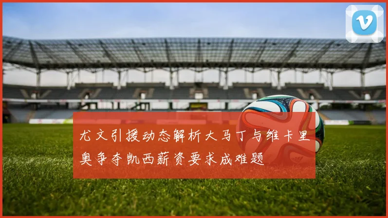尤文引援动态解析大马丁与维卡里奥争夺凯西薪资要求成难题