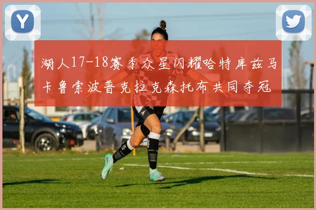 湖人17-18赛季众星闪耀哈特库兹马卡鲁索波普克拉克森托布共同夺冠的辉煌时刻