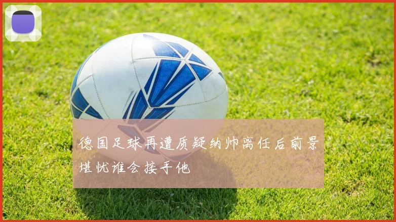德国足球再遭质疑纳帅离任后前景堪忧谁会接手他