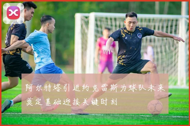 阿尔特塔引进约克雷斯为球队未来奠定基础迎接关键时刻