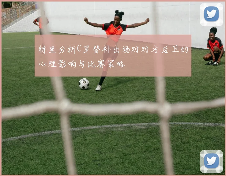 特里分析C罗替补出场对对方后卫的心理影响与比赛策略