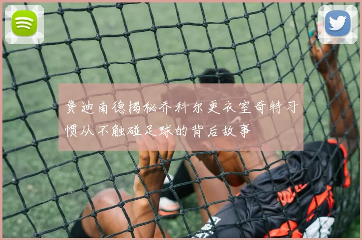 费迪南德揭秘乔科尔更衣室奇特习惯从不触碰足球的背后故事