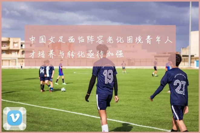中国女足面临阵容老化困境青年人才培养与转化亟待加强