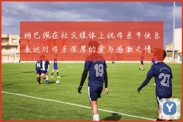 姆巴佩在社交媒体上祝母亲节快乐表达对母亲深厚的爱与感激之情