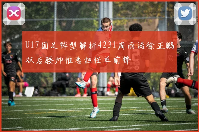 U17国足阵型解析4231周雨诺徐正鹏双后腰帅惟浩担任单前锋